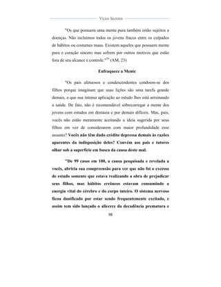  
	
  
98	
  
	
  
	
  
Vícios Secretos	
  
	
  
	
   	
  
"Os que possuem uma mente pura também estão sujeitos a
doenças. Não incluímos todos os jovens fracos entre os culpados
de hábitos ou costumes maus. Existem aqueles que possuem mente
pura e coração sincero mas sofrem por outros motivos que estão
fora de seu alcance e controle."59
(AM, 23)
Enfraquece a Mente
"Os pais afetuosos e condescendentes condoem-se dos
filhos porque imaginam que suas lições são uma tarefa grande
demais, e que sua intensa aplicação ao estudo lhes está arruinando
a saúde. De fato, não é recomendável sobrecarregar a mente dos
jovens com estudos em demasia e por demais difíceis. Mas, pais,
vocês não estão meramente aceitando a ideia sugerida por seus
filhos em vez de considerarem com maior profundidade esse
assunto? Vocês não têm dado crédito depressa demais às razões
aparentes da indisposição deles? Convém aos pais e tutores
olhar sob a superfície em busca da causa deste mal.
"De 99 casos em 100, a causa pesquisada e revelada a
vocês, abriria sua compreensão para ver que não foi o excesso
de estudo somente que estava realizando a obra de prejudicar
seus filhos, mas hábitos errôneos estavam consumindo a
energia vital do cérebro e do corpo inteiro. O sistema nervoso
ficou danificado por estar sendo frequentemente excitado, e
assim tem sido lançado o alicerce da decadência prematura e
 