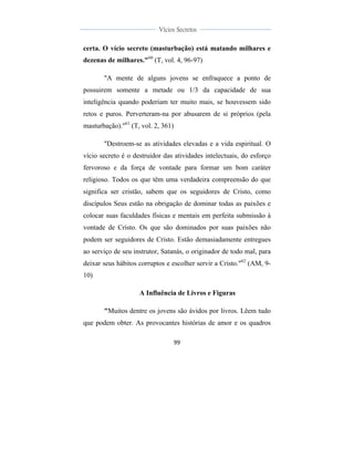  
	
  
99	
  
	
  
	
  
Vícios Secretos	
  
	
  
	
   	
  
certa. O vício secreto (masturbação) está matando milhares e
dezenas de milhares."60
(T, vol. 4, 96-97)
"A mente de alguns jovens se enfraquece a ponto de
possuirem somente a metade ou 1/3 da capacidade de sua
inteligência quando poderiam ter muito mais, se houvessem sido
retos e puros. Perverteram-na por abusarem de si próprios (pela
masturbação)."61
(T, vol. 2, 361)
"Destroem-se as atividades elevadas e a vida espiritual. O
vício secreto é o destruidor das atividades intelectuais, do esforço
fervoroso e da força de vontade para formar um bom caráter
religioso. Todos os que têm uma verdadeira compreensão do que
significa ser cristão, sabem que os seguidores de Cristo, como
discípulos Seus estão na obrigação de dominar todas as paixões e
colocar suas faculdades físicas e mentais em perfeita submissão à
vontade de Cristo. Os que são dominados por suas paixões não
podem ser seguidores de Cristo. Estão demasiadamente entregues
ao serviço de seu instrutor, Satanás, o originador de todo mal, para
deixar seus hábitos corruptos e escolher servir a Cristo."62
(AM, 9-
10)
A Influência de Livros e Figuras
"Muitos dentre os jovens são ávidos por livros. Lêem tudo
que podem obter. As provocantes histórias de amor e os quadros
 