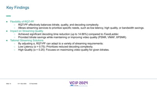 MHV’24
Key Findings
8-11 Dec 2024 © Fraunhofer
Slide 14
● Flexibility of RQT-PF
○ RQT-PF effectively balances bitrate, quality, and decoding complexity.
○ Allows streaming services to prioritize specific needs, such as low latency, high quality, or bandwidth savings.
● Impact on Streaming Quality
○ Achieved significant decoding time reduction (up to 14.86%) compared to FixedLadder.
○ Provided bitrate savings while maintaining or improving video quality (PSNR, VMAF, XPSNR).
● Tailored Streaming Solutions
○ By adjusting α, RQT-PF can adapt to a variety of streaming requirements:
○ Low Latency (α = 0.75): Prioritizes reduced decoding complexity.
○ High Quality (α = 0.25): Focuses on maximizing video quality for given bitrates.
 
