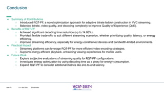 MHV’24
Conclusion
8-11 Dec 2024 © Fraunhofer
Slide 15
● Summary of Contributions
○ Introduced RQT-PF, a novel optimization approach for adaptive bitrate ladder construction in VVC streaming.
○ Balanced bitrate, video quality, and decoding complexity to improve Quality of Experience (QoE).
● Benefits of RQT-PF
○ Achieved significant decoding time reduction (up to 14.86%).
○ Provided flexible trade-offs to suit different streaming scenarios, whether prioritizing quality, latency, or energy
efficiency.
○ Improved streaming efficiency, especially for energy-constrained devices and bandwidth-limited environments.
● Practical Impact
○ Streaming platforms can leverage RQT-PF for more efficient video encoding strategies.
○ Supports energy-efficient playback, enhancing viewing experiences for mobile users.
● Future Work
○ Explore subjective evaluations of streaming quality for RQT-PF configurations.
○ Investigate energy optimization by using decoding time as a proxy for energy consumption.
○ Expand RQT-PF to consider additional metrics like end-to-end latency.
 