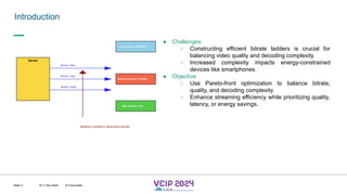 MHV’24
Introduction
8-11 Dec 2024 © Fraunhofer
Slide 3
● Challenges
○ Constructing efficient bitrate ladders is crucial for
balancing video quality and decoding complexity.
○ Increased complexity impacts energy-constrained
devices like smartphones.
● Objective
○ Use Pareto-front optimization to balance bitrate,
quality, and decoding complexity.
○ Enhance streaming efficiency while prioritizing quality,
latency, or energy savings.
 