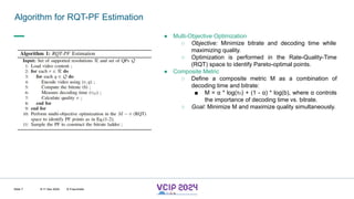 MHV’24
Algorithm for RQT-PF Estimation
8-11 Dec 2024 © Fraunhofer
Slide 7
● Multi-Objective Optimization
○ Objective: Minimize bitrate and decoding time while
maximizing quality.
○ Optimization is performed in the Rate-Quality-Time
(RQT) space to identify Pareto-optimal points.
● Composite Metric
○ Define a composite metric M as a combination of
decoding time and bitrate:
■ M = α * log(τD) + (1 - α) * log(b), where α controls
the importance of decoding time vs. bitrate.
○ Goal: Minimize M and maximize quality simultaneously.
 