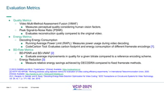 MHV’24
Evaluation Metrics
8-11 Dec 2024 © Fraunhofer
Slide 11
● Quality Metrics
○ Video Multi-Method Assessment Fusion (VMAF)
■ Measures perceptual quality considering human vision factors.
○ Peak Signal-to-Noise Ratio (PSNR)
■ Evaluates reconstruction quality compared to the original video.
● Energy Metrics
○ Decoding Energy Consumption
■ Running Average Power Limit (RAPL): Measures power usage during video decoding.
■ CodeCarbon Tool: Evaluates carbon footprint and energy consumption of different framerate encodings [1].
● BD-Rate Metrics
○ BD-PSNR and BD-VMAF [2]
■ Evaluate average improvements in quality for a given bitrate compared to a reference encoding scheme.
○ Energy Reduction [3]
■ Measure relative energy savings achieved by DECODRA compared to fixed framerate methods.
[1] BCG-GAMMA and MILA, “CodeCarbon.” [Online]. Available: https://codecarbon.io/
[2] HSTP-VID-WPOM, “Working practices using objective metrics for evaluation of video coding efficiency experiments,” in International Telecommunication Union, 2020.
[Online]. Available: http://handle.itu.int/11.1002/pub/8160e8da-en
[3] C. Herglotz, A. Heindel, and A. Kaup, “Decoding-Energy-Rate-Distortion Optimization for Video Coding,” IEEE Transactions on Circuits and Systems for Video Technology,
vol. 29, no. 1, p. 171–182, Jan. 2019.
 