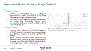 MHV’24
Experimental Results - Quality vs. Energy Trade-offs
8-11 Dec 2024 © Fraunhofer
Slide 12
● Quality vs. Bitrate
○ VMAF Increase: DECODRA shows up to 5.14-point
improvement in VMAF compared to 60 fps fixed
framerate encoding at the same bitrate.
○ Adaptive Framerate: Balances between visual quality
and energy use, dynamically selecting lower
framerates for challenging network conditions without
significant quality loss.
● Energy Savings
○ Decoding Energy Reduction: DECODRA achieves up
to 13.27% reduction in decoding energy, especially at
lower bitrates, compared to default high-framerate
methods.
○ Higher Efficiency for Lower Quality Thresholds: The
higher the quality threshold (vJ = 6), the more energy
is saved, highlighting DECODRA’s effectiveness in
minimizing resource use for similar quality.
Figure: Average VMAF decrease and decoding energy reduction observed for each
representation compared to HQ for the Inter-4K dataset.
 