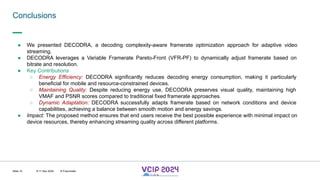 MHV’24
Conclusions
8-11 Dec 2024 © Fraunhofer
Slide 15
● We presented DECODRA, a decoding complexity-aware framerate optimization approach for adaptive video
streaming.
● DECODRA leverages a Variable Framerate Pareto-Front (VFR-PF) to dynamically adjust framerate based on
bitrate and resolution.
● Key Contributions
○ Energy Efficiency: DECODRA significantly reduces decoding energy consumption, making it particularly
beneficial for mobile and resource-constrained devices.
○ Maintaining Quality: Despite reducing energy use, DECODRA preserves visual quality, maintaining high
VMAF and PSNR scores compared to traditional fixed framerate approaches.
○ Dynamic Adaptation: DECODRA successfully adapts framerate based on network conditions and device
capabilities, achieving a balance between smooth motion and energy savings.
● Impact: The proposed method ensures that end users receive the best possible experience with minimal impact on
device resources, thereby enhancing streaming quality across different platforms.
 