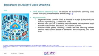 MHV’24
Background on Adaptive Video Streaming
8-11 Dec 2024 © Fraunhofer
Slide 2
● HTTP Adaptive Streaming (HAS) has become the standard for delivering video
content over various internet speeds and devices [1, 2].
● Key Components:
○ Segmented Video Content: Video is encoded at multiple quality levels and
split into segments (e.g., 2-10 seconds each).
○ Manifest Files (MPD/HLS Manifest): Provides clients with information about
available video bitrates, resolutions, and segment locations.
○ Adaptive Bitrate (ABR) Streaming: Enables real-time switching between
different video qualities based on bandwidth, device capability, and buffer
state.
[1] I. Sodagar, “The MPEG-DASH Standard for Multimedia Streaming Over the Internet,” IEEE MultiMedia, vol. 18, no. 4, pp. 62–67, 2011.
[2] A. Bentaleb, B. Taani, A. C. Begen, C. Timmerer, and R. Zimmermann, “A Survey on Bitrate Adaptation Schemes for Streaming Media Over HTTP,” in IEEE Communications Surveys Tutorials, vol. 21, no. 1, 2019, pp.
562–585.
 