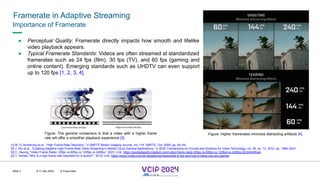 MHV’24
Framerate in Adaptive Streaming
8-11 Dec 2024 © Fraunhofer
Slide 3
● Perceptual Quality: Framerate directly impacts how smooth and lifelike
video playback appears.
● Typical Framerate Standards: Videos are often streamed at standardized
framerates such as 24 fps (film), 30 fps (TV), and 60 fps (gaming and
online content). Emerging standards such as UHDTV can even support
up to 120 fps [1, 2, 3, 4].
[1] M. G. Armstrong et al., “High Frame-Rate Television,” in SMPTE Motion Imaging Journal, vol. 118. SMPTE, Oct. 2009, pp. 54–59.
[2] J. Wu et al., “Enabling Adaptive High-Frame-Rate Video Streaming in Mobile Cloud Gaming Applications,” in IEEE Transactions on Circuits and Systems for Video Technology, vol. 25, no. 12, 2015, pp. 1988–2001.
[3] C. Hwung, “Video Frame Rates: 30fps vs 60fps vs 120fps vs 240fps,” 2023, Link: https://ceciliadigiarty.medium.com/video-frame-rates-30fps-vs-60fps-vs-120fps-vs-240fps-22c94845fce4.
[4] T. Tamasi,”Why is a high frame rate important for e-sports?,” 2019, Link: https://www.nvidia.com/de-de/geforce/news/what-is-fps-and-how-it-helps-you-win-games/
Figure: The general consensus is that a video with a higher frame
rate will offer a smoother playback experience [3].
Figure: Higher framerates minimize distracting artifacts [4].
Importance of Framerate
 