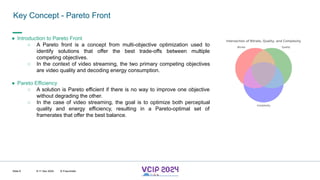 MHV’24
Key Concept - Pareto Front
8-11 Dec 2024 © Fraunhofer
Slide 6
● Introduction to Pareto Front
○ A Pareto front is a concept from multi-objective optimization used to
identify solutions that offer the best trade-offs between multiple
competing objectives.
○ In the context of video streaming, the two primary competing objectives
are video quality and decoding energy consumption.
● Pareto Efficiency
○ A solution is Pareto efficient if there is no way to improve one objective
without degrading the other.
○ In the case of video streaming, the goal is to optimize both perceptual
quality and energy efficiency, resulting in a Pareto-optimal set of
framerates that offer the best balance.
 