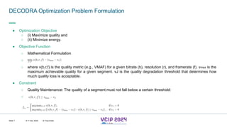 MHV’24
DECODRA Optimization Problem Formulation
8-11 Dec 2024 © Fraunhofer
Slide 7
● Optimization Objective
○ (i) Maximize quality and
○ (ii) Minimize energy.
● Objective Function
○ Mathematical Formulation
○
○ where v(b,r,f) is the quality metric (e.g., VMAF) for a given bitrate (b), resolution (r), and framerate (f). vmax is the
maximum achievable quality for a given segment. vJ is the quality degradation threshold that determines how
much quality loss is acceptable.
● Constraint
○ Quality Maintenance: The quality of a segment must not fall below a certain threshold:
○
 