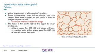 MHV’24
Introduction- What is film grain?
08.12.2024 © Fraunhofer
Slide 10
Definition
● Visible silver crystals in a film negative's emulsion.
● These light-sensitive silver halides change into pure
metallic silver when exposed to light, which is how an
image is captured on film.
○ Grain is an inherent part of a film image.
● The higher a film stock's ISO is, the bigger the silver
crystals are.
○ A higher speed film (ISO 400 and above) will have
more visible grain, while a slower speed film (ISO 100
or less) will have a finer grain.
https://richardphotolab.com/blogs/post/film-grain-and-pixelation
Grain structure in Kodak TMAX 400.
© Fraunhofer © Interdigital
 