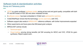 MHV’24
● VFGS is a grain synthesis hardware model, aiming at low cost and good quality, compatible with both
FF and AR modes of FGC SEI and other metadata formats.
● A software version has been embedded in VVdeC and optimized for real-time
● VvdeCWebPlayer shows that the technology can be used today with VVC.
● Software support also exists in MPEG/JVET reference software, with further improvements expected
● Other experiments and future plans like NN-based grain analysis
● MPEG/JVET activity include
○ Technical report
○ Visual testing, proving strong benefits (ref SW encoding for HEVC and VVC, VFGS for grain
synthesis). Report expect soon.
Software tools & standardization activities
08.12.2024 © Fraunhofer
Slide 102
Recap and Takeaway points
© Fraunhofer © Interdigital
 
