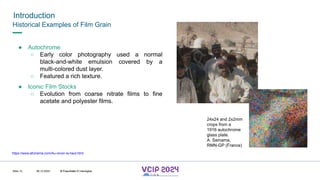 MHV’24
Introduction
08.12.2024 © Fraunhofer
Slide 12
Historical Examples of Film Grain
● Autochrome
○ Early color photography used a normal
black-and-white emulsion covered by a
multi-colored dust layer.
○ Featured a rich texture.
● Iconic Film Stocks
○ Evolution from coarse nitrate films to fine
acetate and polyester films.
24x24 and 2x2mm
crops from a
1916 autochrome
glass plate.
A. Samama,
RMN-GP (France)
https://www.afcinema.com/Au-revoir-la-haut.html
© Fraunhofer © Interdigital
 