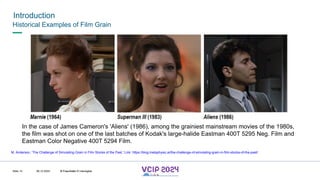 MHV’24
Introduction
08.12.2024 © Fraunhofer
Slide 14
Historical Examples of Film Grain
In the case of James Cameron's 'Aliens' (1986), among the grainiest mainstream movies of the 1980s,
the film was shot on one of the last batches of Kodak's large-halide Eastman 400T 5295 Neg. Film and
Eastman Color Negative 400T 5294 Film.
M. Anderson, ‘The Challenge of Simulating Grain in Film Stocks of the Past,’ Link: https://blog.metaphysic.ai/the-challenge-of-simulating-grain-in-film-stocks-of-the-past/
© Fraunhofer © Interdigital
 