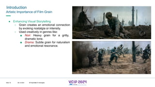 MHV’24
Introduction
08.12.2024 © Fraunhofer
Slide 16
Artistic Importance of Film Grain
● Enhancing Visual Storytelling
○ Grain creates an emotional connection
by evoking nostalgia or intensity.
○ Used creatively in genres like:
■ Noir: Heavy grain for a gritty,
dramatic tone.
■ Drama: Subtle grain for naturalism
and emotional resonance.
© Fraunhofer © Interdigital
 