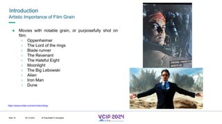 MHV’24
Introduction
08.12.2024 © Fraunhofer
Slide 18
Artistic Importance of Film Grain
● Movies with notable grain, or purposefully shot on
film:
○ Oppenheimer
○ The Lord of the rings
○ Blade runner
○ The Revenant
○ The Hateful Eight
○ Moonlight
○ The Big Lebowski
○ Alien
○ Iron Man
○ Dune
https://www.kodak.com/en/motion/blog/
© Fraunhofer © Interdigital
 