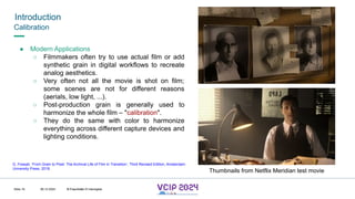 MHV’24
Introduction
08.12.2024 © Fraunhofer
Slide 19
Calibration
● Modern Applications
○ Filmmakers often try to use actual film or add
synthetic grain in digital workflows to recreate
analog aesthetics.
○ Very often not all the movie is shot on film;
some scenes are not for different reasons
(aerials, low light, ...).
○ Post-production grain is generally used to
harmonize the whole film – "calibration".
○ They do the same with color to harmonize
everything across different capture devices and
lighting conditions.
Thumbnails from Netflix Meridian test movie
G. Fossati, ‘From Grain to Pixel: The Archival Life of Film in Transition’, Third Revised Edition, Amsterdam
University Press, 2018.
© Fraunhofer © Interdigital
 