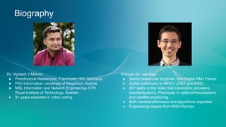Biography
Dr. Vignesh V Menon
● Postdoctoral Researcher, Fraunhofer HHI, Germany
● PhD Informatics- University of Klagenfurt, Austria
● MSc Information and Network Engineering- KTH
Royal Institute of Technology, Sweden
● 8+ years expertise in video coding
Philippe de Lagrange
● Senior researcher engineer, InterDigital R&D France
● Active contributor to MPEG (JVET and AG5)
● 20+ years in the video field (decoders, encoders,
standardization). Previously in radiocommunications
and satellite positioning
● Both hardware/firmware and algorithmic expertise
● Engineering degree from INSA Rennes
 