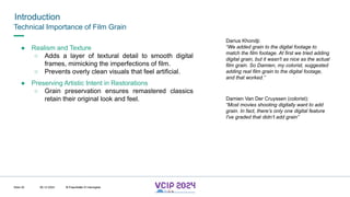 MHV’24
Introduction
08.12.2024 © Fraunhofer
Slide 20
Technical Importance of Film Grain
● Realism and Texture
○ Adds a layer of textural detail to smooth digital
frames, mimicking the imperfections of film.
○ Prevents overly clean visuals that feel artificial.
● Preserving Artistic Intent in Restorations
○ Grain preservation ensures remastered classics
retain their original look and feel. Damien Van Der Cruyssen (colorist):
“Most movies shooting digitally want to add
grain. In fact, there’s only one digital feature
I've graded that didn’t add grain”
Darius Khondji:
“We added grain to the digital footage to
match the film footage. At first we tried adding
digital grain, but it wasn't as nice as the actual
film grain. So Damien, my colorist, suggested
adding real film grain to the digital footage,
and that worked.”
© Fraunhofer © Interdigital
 