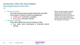 MHV’24
Introduction- Why Film Grain Matters
08.12.2024 © Fraunhofer
Slide 21
Psychological Impact of Film Grain
● Viewer Perception
○ Film grain subconsciously signals authenticity and effort.
○ Grain patterns influence emotional engagement:
■ Subtle grain: Comforting, nostalgic.
■ Heavy grain: Dramatic, intense.
● Cinematic Language
○ Grain often reflects the tone and setting of a film:
■ E.g., gritty urban landscapes or dreamlike period
dramas.
Damien Van Der Cruyssen (colorist):
“Darius and the Safdies wanted a
bolder look than in other scenes. I
strengthened the grain to play with the
emotions of the couple's fight. And I
added contrast to the grain. They liked
the roughness of this image.”
© Fraunhofer © Interdigital
 