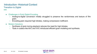 MHV’24
Introduction- Historical Context
08.12.2024 © Fraunhofer
Slide 22
Transition to Digital
● Challenges in Early Digital Encoding
○ Analog-to-digital conversion initially struggled to preserve the randomness and texture of film
grain.
○ Encoding grain required high bitrates, making compression inefficient.
● Modern Solutions
○ Synthesis of grain during playback reduces the need for high bitrates.
○ Tools in codecs like AVC and VVC introduced efficient grain modeling and synthesis.
© Fraunhofer © Interdigital
 