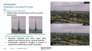 MHV’24
Introduction
08.12.2024 © Fraunhofer
Slide 25
Challenges in Encoding Film Grain
Encoding removes film grain
● Default video encoding does not focus on grain
preservation.
First frame of OldTownCross sequence encoded at 2.4 Mbps (faster preset).
Temporal and Spatial Inconsistencies
● Temporal instability can occur when grain
patterns vary frame-to-frame, causing flickering.
● Compression algorithms struggle to predict or
encode the randomness of grain accurately.
© Fraunhofer © Interdigital
 