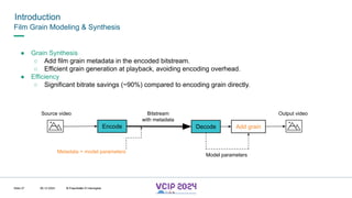 MHV’24
Introduction
08.12.2024 © Fraunhofer
Slide 27
Film Grain Modeling & Synthesis
● Grain Synthesis
○ Add film grain metadata in the encoded bitstream.
○ Efficient grain generation at playback, avoiding encoding overhead.
● Efficiency
○ Significant bitrate savings (~90%) compared to encoding grain directly.
Source video
Encode Decode Add grain
Output video
Bitstream
with metadata
Metadata = model parameters
Model parameters
© Fraunhofer © Interdigital
 
