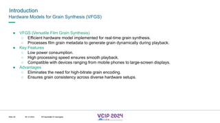 MHV’24
Introduction
08.12.2024 © Fraunhofer
Slide 29
Hardware Models for Grain Synthesis (VFGS)
● VFGS (Versatile Film Grain Synthesis)
○ Efficient hardware model implemented for real-time grain synthesis.
○ Processes film grain metadata to generate grain dynamically during playback.
● Key Features
○ Low power consumption.
○ High processing speed ensures smooth playback.
○ Compatible with devices ranging from mobile phones to large-screen displays.
● Advantages
○ Eliminates the need for high-bitrate grain encoding.
○ Ensures grain consistency across diverse hardware setups.
© Fraunhofer © Interdigital
 