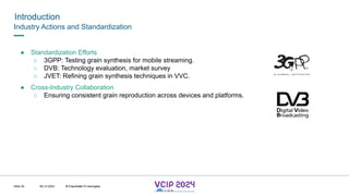 MHV’24
Introduction
08.12.2024 © Fraunhofer
Slide 30
Industry Actions and Standardization
● Standardization Efforts
○ 3GPP: Testing grain synthesis for mobile streaming.
○ DVB: Technology evaluation, market survey
○ JVET: Refining grain synthesis techniques in VVC.
● Cross-Industry Collaboration
○ Ensuring consistent grain reproduction across devices and platforms.
© Fraunhofer © Interdigital
 