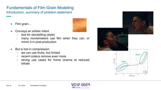 MHV’24
Fundamentals of Film Grain Modeling
08.12.2024 © Fraunhofer
Slide 32
Introduction, summary of problem statement
● Film grain…
● Conveys an artistic intent
○ tool for storytelling (style)
○ many moviemakers use film when they can, or
mimic it in post-production
● But is lost in compression
○ we can use tricks, but limited
○ recent codecs remove even more
○ strong use cases for home cinema at reduced
bitrate
Video
Grain
© Fraunhofer © Interdigital
 