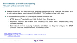 MHV’24
Fundamentals of Film Grain Modeling
08.12.2024 © Fraunhofer
Slide 39
Film grain synthesis: similarity metrics
● Fidelity of synthetic film grain to original is usually assessed by visual inspection, because it is an
artistic matter and pixel-based metrics (PSNR, SSIM, VMAF, etc) do not help in this case.
● A dedicated similarity metric could be helpful. Potential candidates are:
○ LPIPS (Learned Perceptual Image Patch Similarity) from R. Zang et al.
○ Proprietary solutions, like the Film Grain Similarity (FGS) Metric (also a learned metric) being
developed by IMAX.
○ Conventional methods involving multi-scale, orientation and frequency analysis, like SFGA
(subband based film grain assessment) proposed by Disney.
LPIPS: https://arxiv.org/pdf/1801.03924
IMAX: IBC2024 Tech Papers: "Quantitative assessment of film grain similarity: an objective model"
SFGA: JVET-AF0209, JVET-AG0295
© Fraunhofer © Interdigital
 