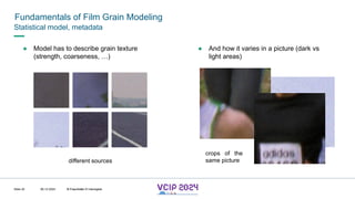 MHV’24
Fundamentals of Film Grain Modeling
08.12.2024 © Fraunhofer
Slide 42
Statistical model, metadata
● Model has to describe grain texture
(strength, coarseness, …)
● And how it varies in a picture (dark vs
light areas)
crops of the
same picture
different sources
© Fraunhofer © Interdigital
 