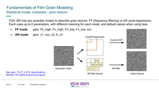 MHV’24
Fundamentals of Film Grain Modeling
08.12.2024 © Fraunhofer
Slide 43
Statistical model, metadata - grain texture
FGC SEI has two possible modes to describe grain texture: FF (frequency filtering) or AR (auto-regressive).
Each uses up to 6 parameters, with different meaning for each mode, and default values when using less.
● FF mode gain, Fh_high, Fv_high, Fh_low, Fv_low, xcc
● AR mode gain, c1, xcc, c2, A, c3
See also: ITU-T H.274 (specification),
ISO/IEC TR 23002-9 (technical report)
1
Ac1
c1
c3
Ac2 Ac2
A²c3
AR filter kernel
Gaussian noise
Grain texture
AR filter
Inverse DCT
Cutoff frequencies
© Fraunhofer © Interdigital
 