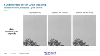 MHV’24
Fundamentals of Film Grain Modeling
08.12.2024 © Fraunhofer
Slide 44
Statistical model, metadata - grain texture
original (film scan) synthesis, 20% too weak synthesis, 20% too strong
Gain:
impact on grain
amplitude
© Fraunhofer © Interdigital
 
