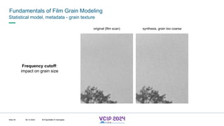 MHV’24
Fundamentals of Film Grain Modeling
08.12.2024 © Fraunhofer
Slide 45
Statistical model, metadata - grain texture
original (film scan) synthesis, grain too coarse
Frequency cutoff:
impact on grain size
© Fraunhofer © Interdigital
 