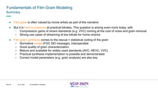 MHV’24
Fundamentals of Film Grain Modeling
08.12.2024 © Fraunhofer
Slide 58
Summary
● Film grain is often valued by movie artists as part of the narrative
● But it is hard to preserve at practical bitrates. This question is arising even more today, with
○ Compression gains of recent standards (e.g. VVC) coming at the cost of noise and grain removal
○ Strong use cases of streaming at low bitrate for home cinema
● Film grain synthesis comes to the rescue = statistical coding of the grain
○ Normative model (FGC SEI message), interoperable
○ Good quality of grain characterization
○ Mature and available for widely used standards (AVC, HEVC, VVC)
○ Practical synthesis implementation is possible and demonstrated
○ Correct model parameters (e.g. grain analysis) are also key
© Fraunhofer © Interdigital
 