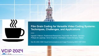 Film Grain Coding for Versatile Video Coding Systems:
Techniques, Challenges, and Applications
—
Vignesh V Menon, Postdoctoral Researcher, Fraunhofer HHI, Berlin, Germany
Philippe de Lagrange, Senior Engineer, InterDigital, Cesson-Sevigne, France
Dec 08, 2024, IEEE Visual Communications and Image Processing (IEEE VCIP 2024)
 
