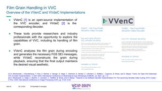 MHV’24
Film Grain Handling in VVC
08.12.2024 © Fraunhofer
Slide 64
Overview of the VVenC and VVdeC Implementations
● VVenC [1] is an open-source implementation of
the VVC encoder, and VVdeC [2] is the
corresponding decoder.
● These tools provide researchers and industry
professionals with the opportunity to explore the
capabilities of VVC, including its handling of film
grain.
● VVenC analyzes the film grain during encoding
and generates the necessary FGS SEI messages,
while VVdeC reconstructs the grain during
playback, ensuring that the final output maintains
the desired visual aesthetic.
[1] A. Wieckowski, J. Brandenburg, T. Hinz, C. Bartnik, V. George, G. Hege, C. Helmrich, A. Henkel, C. Lehmann, C. Stoffers, I. Zupancic, B. Bross, and D. Marpe, “Vvenc: An Open And Optimized
VVC Encoder Implementation,” in 2021 IEEE International Conference on Multimedia & Expo Workshops (ICMEW), Jul. 2021, pp. 1–2.
[2] A. Wieckowski, G. Hege, C. Bartnik, C. Lehmann, C. Stoffers, B. Bross, and D. Marpe, “Towards A Live Software Decoder Implementation For The Upcoming Versatile Video Coding (VVC) Codec,”
in Proc. IEEE International Conference on Image Processing (ICIP), pp. 3124–3128.
© Fraunhofer © Interdigital
 