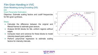 MHV’24
Film Grain Handling in VVC
08.12.2024 © Fraunhofer
Slide 72
Grain Modeling during Encoding (3/5)
Grain Parameter Estimation
Objective: Estimate scaling factors and cutoff frequencies
for film grain synthesis.
Steps:
● Calculate the difference between the original and
filtered frames to estimate grain texture.
● Analyze 64×64 blocks for flat, uniform regions without
edges.
● Compute mean and variance for these blocks to model
intensity-based grain patterns.
● Perform polynomial regression to estimate scaling
factors for intensity intervals.
© Fraunhofer © Interdigital
 