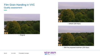 MHV’24
Film Grain Handling in VVC
08.12.2024 © Fraunhofer
Slide 82
Quality assessment
▪ Original
▪ With the proposed toolchain (250 kbps)
▪ Default (250 kbps)
© Fraunhofer © Interdigital
 