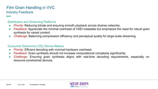 MHV’24
Film Grain Handling in VVC
08.12.2024 © Fraunhofer
Slide 86
Industry Feedback
Distributors and Streaming Platforms
● Priority: Reducing bitrate and ensuring smooth playback across diverse networks.
● Feedback: Appreciate the minimal overhead of VSEI metadata but emphasize the need for robust grain
synthesis for varied content.
● Challenge: Balancing compression efficiency and perceptual quality for large-scale streaming.
Consumer Electronics (CE) Device Makers
● Priority: Efficient decoding with minimal hardware overhead.
● Feedback: Grain synthesis should not increase computational complexity significantly.
● Challenge: Ensuring grain synthesis aligns with real-time decoding requirements, especially on
resource-constrained devices.
© Fraunhofer © Interdigital
 