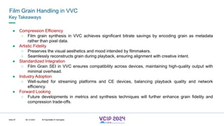 MHV’24
Film Grain Handling in VVC
08.12.2024 © Fraunhofer
Slide 87
Key Takeaways
● Compression Efficiency
○ Film grain synthesis in VVC achieves significant bitrate savings by encoding grain as metadata
rather than pixel data.
● Artistic Fidelity
○ Preserves the visual aesthetics and mood intended by filmmakers.
○ Seamlessly reconstructs grain during playback, ensuring alignment with creative intent.
● Standardized Integration
○ Film Grain SEI in VVC ensures compatibility across devices, maintaining high-quality output with
minimal overhead.
● Industry Adoption
○ Well-suited for streaming platforms and CE devices, balancing playback quality and network
efficiency.
● Forward Looking
○ Future developments in metrics and synthesis techniques will further enhance grain fidelity and
compression trade-offs.
© Fraunhofer © Interdigital
 