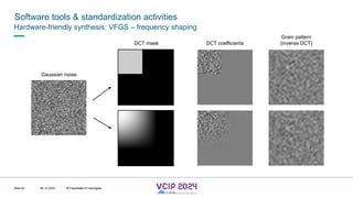 MHV’24
Software tools & standardization activities
08.12.2024 © Fraunhofer
Slide 92
Hardware-friendly synthesis: VFGS – frequency shaping
Gaussian noise
DCT mask DCT coefficients
Grain pattern
(inverse DCT)
© Fraunhofer © Interdigital
 