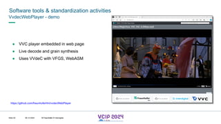 MHV’24
Software tools & standardization activities
08.12.2024 © Fraunhofer
Slide 93
VvdecWebPlayer - demo
● VVC player embedded in web page
● Live decode and grain synthesis
● Uses VVdeC with VFGS, WebASM
https://github.com/fraunhoferhhi/vvdecWebPlayer
© Fraunhofer © Interdigital
 