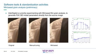MHV’24
Software tools & standardization activities
08.12.2024 © Fraunhofer
Slide 95
NN-based grain analysis (preliminary)
● InterDigital is currently experimenting with NN-based film grain analysis, to
generate FGC SEI model parameters directly from the source image.
Original NN-based
Manual tuning
© Fraunhofer © Interdigital
 