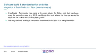 MHV’24
Software tools & standardization activities
08.12.2024 © Fraunhofer
Slide 97
Integration in Post-Production Tools (one day maybe)
● InterDigital / Technicolor has made a film grain plugin (for Nuke, etc), that has been
used for several movies (e.g. 2017 “Au Revoir Là-Haut” where the director wanted to
replicate the look of autochrome photographs).
● We may consider making a similar tool that would also output FGC SEI parameters
https://www.afcinema.com/Au-revoir-la-haut.html
© Fraunhofer © Interdigital
 