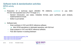 MHV’24
Software tools & standardization activities
08.12.2024 © Fraunhofer
Slide 98
MPEG activity
● Production of a technical report (ISO/IEC TR 23002-9), published in July 2024.
ITU twin text expected soon (ITU-T H Suppl. 2?).
○ General introduction, use cases, metadata formats, grain synthesis, grain analysis,
implementations & tools
○ Edition 2 just started.
● Software tools
○ Grain synthesis in VVC and HEVC reference software
■ Also VFGS standalone in dedicated repository, with GUI tool
○ Grain analysis in VVC and HEVC reference software
○ FGC SEI insertion in existing bitstream
https://vcgit.hhi.fraunhofer.de/jvet/VVCSoftware_VTM
https://vcgit.hhi.fraunhofer.de/jvet-ahg-fgt
https://vcgit.hhi.fraunhofer.de/jvet/HM
© Fraunhofer © Interdigital
 