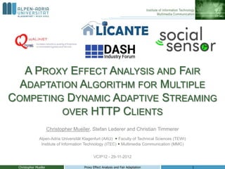 A PROXY EFFECT ANALYSIS AND FAIR
  ADAPTATION ALGORITHM FOR MULTIPLE
COMPETING DYNAMIC ADAPTIVE STREAMING
         OVER HTTP CLIENTS
                       Christopher Mueller, Stefan Lederer and Christian Timmerer
               Alpen-Adria Universität Klagenfurt (AAU)  Faculty of Technical Sciences (TEWI)
                Institute of Information Technology (ITEC)  Multimedia Communication (MMC)


                                             VCIP12 - 29-11-2012

 Christopher Mueller                   Proxy Effect Analysis and Fair Adaptation                 1
 