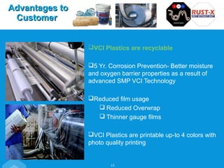 VCI Plastics are recyclable
5 Yr. Corrosion Prevention- Better moisture
and oxygen barrier properties as a result of
advanced SMP VCI Technology
Reduced film usage
 Reduced Overwrap
 Thinner gauge films
VCI Plastics are printable up-to 4 colors with
photo quality printing
16
Advantages toAdvantages to
CustomerCustomer
 