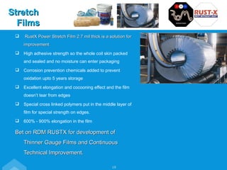  RustX Power Stretch Film 2.7 mil thick is a solution forRustX Power Stretch Film 2.7 mil thick is a solution for
improvementimprovement
 High adhesive strength so the whole coil skin packed
and sealed and no moisture can enter packaging
 Corrosion prevention chemicals added to prevent
oxidation upto 5 years storage
 Excellent elongation and cocooning effect and the film
doesn’t tear from edges
 Special cross linked polymers put in the middle layer of
film for special strength on edges.
 600% - 900% elongation in the film
Bet on RDM RUSTX for development ofBet on RDM RUSTX for development of
Thinner Gauge Films and ContinuousThinner Gauge Films and Continuous
Technical Improvement.Technical Improvement.
StretchStretch
FilmsFilms
19
 