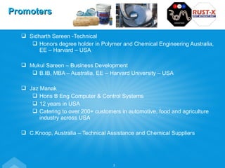  Sidharth Sareen -Technical
 Honors degree holder in Polymer and Chemical Engineering Australia,
EE – Harvard – USA
 Mukul Sareen – Business Development
 B.IB, MBA – Australia, EE – Harvard University – USA
 Jaz Manak
 Hons B Eng Computer & Control Systems
 12 years in USA
 Catering to over 200+ customers in automotive, food and agriculture
industry across USA
 C.Knoop, Australia – Technical Assistance and Chemical Suppliers
PromotersPromoters
3
 